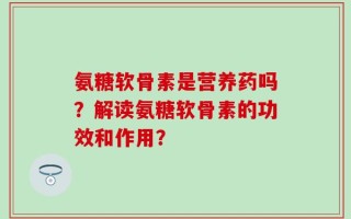 氨糖软骨素是营养药吗？解读氨糖软骨素的功效和作用？