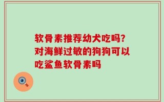 软骨素推荐幼犬吃吗？对海鲜过敏的狗狗可以吃鲨鱼软骨素吗