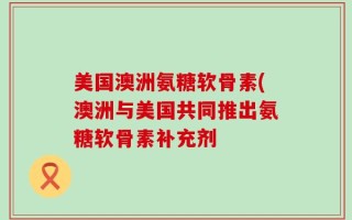 美国澳洲氨糖软骨素(澳洲与美国共同推出氨糖软骨素补充剂