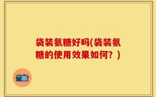 袋装氨糖好吗(袋装氨糖的使用效果如何？)