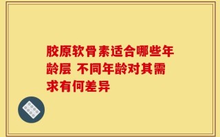 胶原软骨素适合哪些年龄层 不同年龄对其需求有何差异