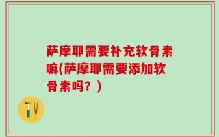 萨摩耶需要补充软骨素嘛(萨摩耶需要添加软骨素吗？)