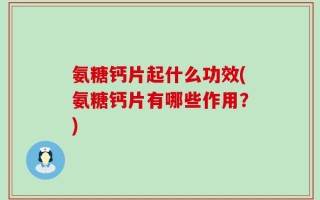 氨糖钙片起什么功效(氨糖钙片有哪些作用？)