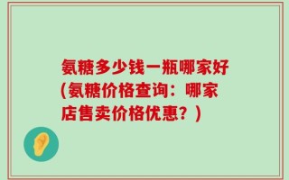 氨糖多少钱一瓶哪家好(氨糖价格查询：哪家店售卖价格优惠？)