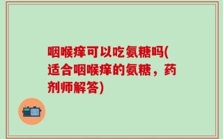 咽喉痒可以吃氨糖吗(适合咽喉痒的氨糖，药剂师解答)