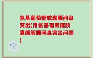 氨基葡萄糖胶囊腰间盘突出(用氨基葡萄糖胶囊缓解腰间盘突出问题)
