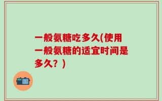 一般氨糖吃多久(使用一般氨糖的适宜时间是多久？)