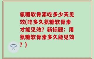 氨糖软骨素吃多少天见效(吃多久氨糖软骨素才能见效？新标题：用氨糖软骨素多久能见效？)