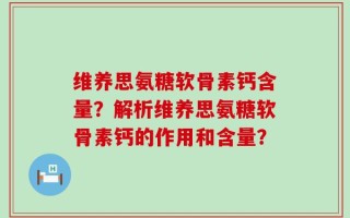 维养思氨糖软骨素钙含量？解析维养思氨糖软骨素钙的作用和含量？