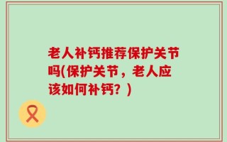 老人补钙推荐保护关节吗(保护关节，老人应该如何补钙？)