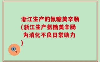 浙江生产的氨糖美辛肠(浙江生产氨糖美辛肠 为消化不良日常助力)