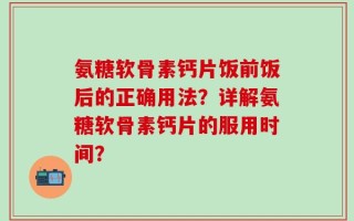 氨糖软骨素钙片饭前饭后的正确用法？详解氨糖软骨素钙片的服用时间？
