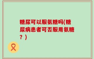 糖尿可以服氨糖吗(糖尿病患者可否服用氨糖？)