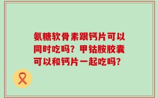 氨糖软骨素跟钙片可以同时吃吗？甲钴胺胶囊可以和钙片一起吃吗？