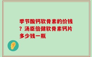 季节酸钙软骨素的价钱？汤臣倍健软骨素钙片多少钱一瓶