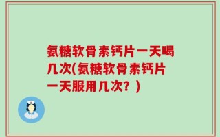 氨糖软骨素钙片一天喝几次(氨糖软骨素钙片一天服用几次？)