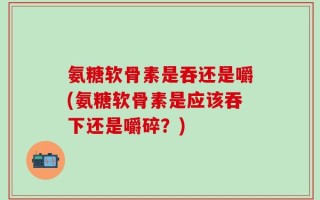 氨糖软骨素是吞还是嚼(氨糖软骨素是应该吞下还是嚼碎？)