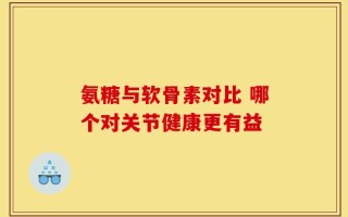 氨糖与软骨素对比 哪个对关节健康更有益