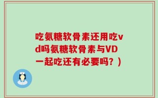 吃氨糖软骨素还用吃vd吗氨糖软骨素与VD一起吃还有必要吗？)
