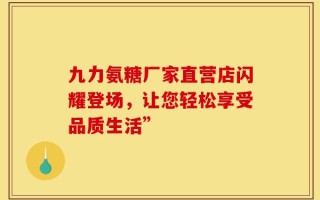 九力氨糖厂家直营店闪耀登场，让您轻松享受品质生活”