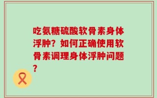吃氨糖硫酸软骨素身体浮肿？如何正确使用软骨素调理身体浮肿问题？
