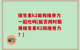 维生素k2能和维骨力一起吃吗(能否同时服用维生素K2和维骨力？)