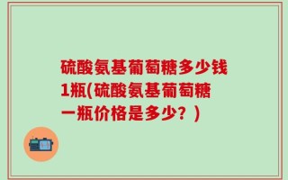 硫酸氨基葡萄糖多少钱1瓶(硫酸氨基葡萄糖一瓶价格是多少？)
