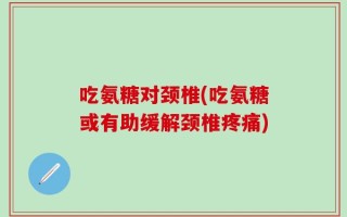 吃氨糖对颈椎(吃氨糖或有助缓解颈椎疼痛)