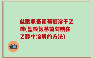 盐酸氨基葡萄糖溶于乙醇(盐酸氨基葡萄糖在乙醇中溶解的方法)
