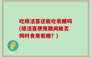 吃络活喜还能吃氨糖吗(络活喜使用期间能否同时食用氨糖？)