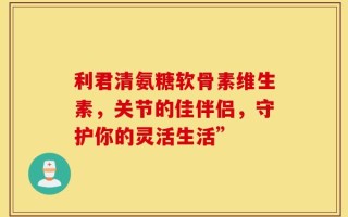 利君清氨糖软骨素维生素，关节的佳伴侣，守护你的灵活生活”