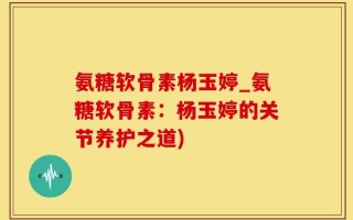 氨糖软骨素杨玉婷_氨糖软骨素：杨玉婷的关节养护之道)