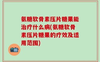 氨糖软骨素压片糖果能治疗什么病(氨糖软骨素压片糖果的疗效及适用范围)