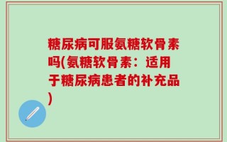 糖尿病可服氨糖软骨素吗(氨糖软骨素：适用于糖尿病患者的补充品)