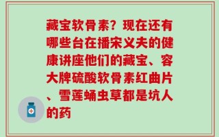 藏宝软骨素？现在还有哪些台在播宋义夫的健康讲座他们的藏宝、容大牌硫酸软骨素红曲片、雪莲蛹虫草都是坑人的药