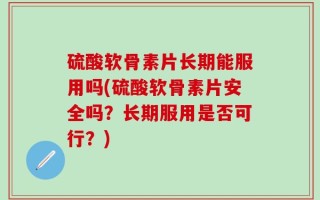 硫酸软骨素片长期能服用吗(硫酸软骨素片安全吗？长期服用是否可行？)