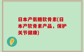 日本产氨糖软骨素(日本产软骨素产品，保护关节健康)