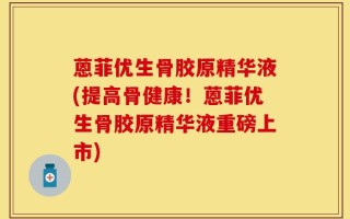 蒽菲优生骨胶原精华液(提高骨健康！蒽菲优生骨胶原精华液重磅上市)