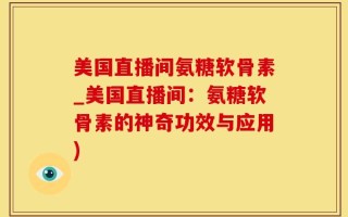 美国直播间氨糖软骨素_美国直播间：氨糖软骨素的神奇功效与应用)