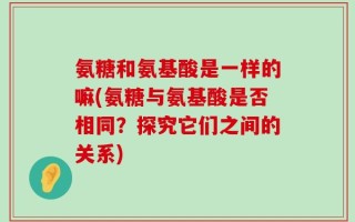 氨糖和氨基酸是一样的嘛(氨糖与氨基酸是否相同？探究它们之间的关系)
