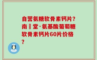 自营氨糖软骨素钙片？南雲堂·氨基酸葡萄糖软骨素钙片60片价格？