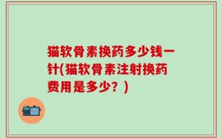 猫软骨素换药多少钱一针(猫软骨素注射换药费用是多少？)