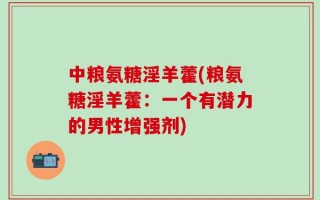 中粮氨糖淫羊藿(粮氨糖淫羊藿：一个有潜力的男性增强剂)