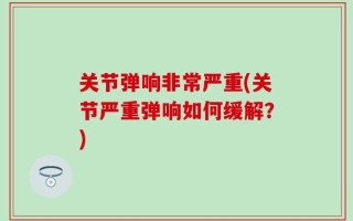 关节弹响非常严重(关节严重弹响如何缓解？)