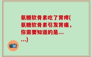 氨糖软骨素吃了胃疼(氨糖软骨素引发胃痛，你需要知道的是......)