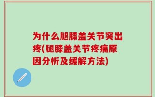 为什么腿膝盖关节突出疼(腿膝盖关节疼痛原因分析及缓解方法)