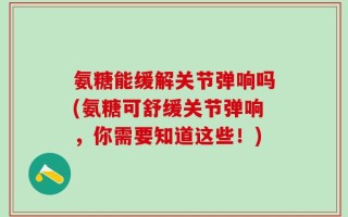 氨糖能缓解关节弹响吗(氨糖可舒缓关节弹响，你需要知道这些！)