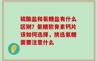 硫酸盐和氨糖盐有什么区别？氨糖软骨素钙片该如何选择，挑选氨糖需要注意什么