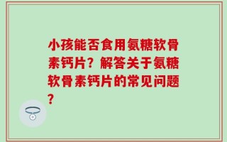 小孩能否食用氨糖软骨素钙片？解答关于氨糖软骨素钙片的常见问题？