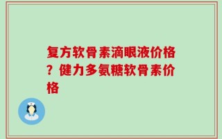 复方软骨素滴眼液价格？健力多氨糖软骨素价格
